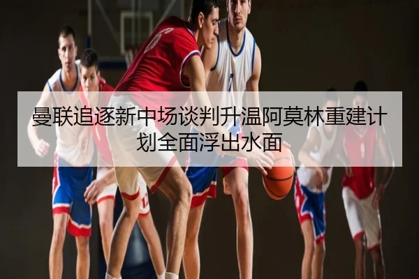 曼联追逐新中场谈判升温阿莫林重建计划全面浮出水面